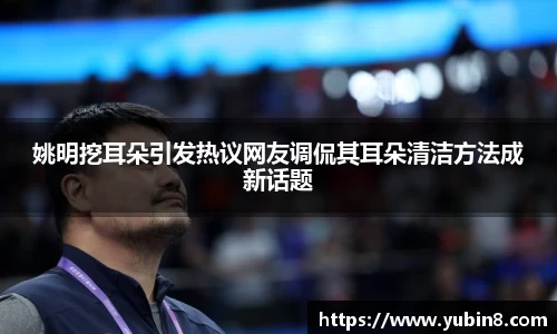 姚明挖耳朵引发热议网友调侃其耳朵清洁方法成新话题